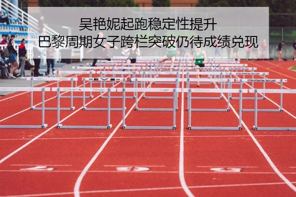 吴艳妮起跑稳定性提升 巴黎周期女子跨栏突破仍待成绩兑现